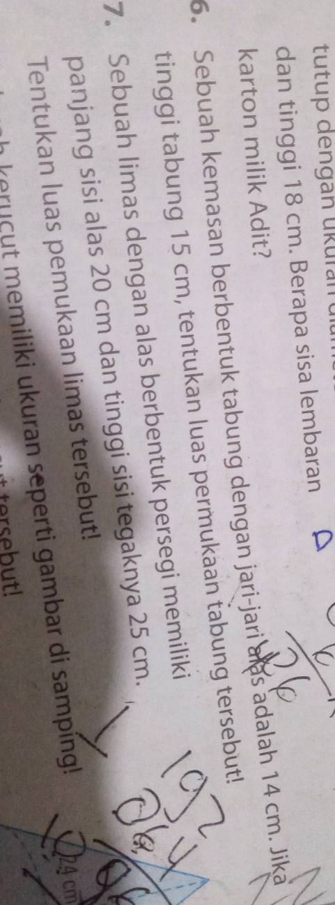 tutup dengan ükurant 
dan tinggi 18 cm. Berapa sisa lembaran 
karton milik Adit? 
6. Sebuah kemasan berbentuk tabung dengan jari-jari alas adalah 14 cm. Jika 
tinggi tabung 15 cm, tentukan luas permukaan tabung tersebut! 
7. Sebuah limas dengan alas berbentuk persegi memiliki 
panjang sisi alas 20 cm dan tinggi sisi tegaknya 25 cm. 
Tentukan luas pemukaan limas tersebut! 
eru cut memiliki ukuran seperti gambar di sampíng!
24 cm
tersebut!