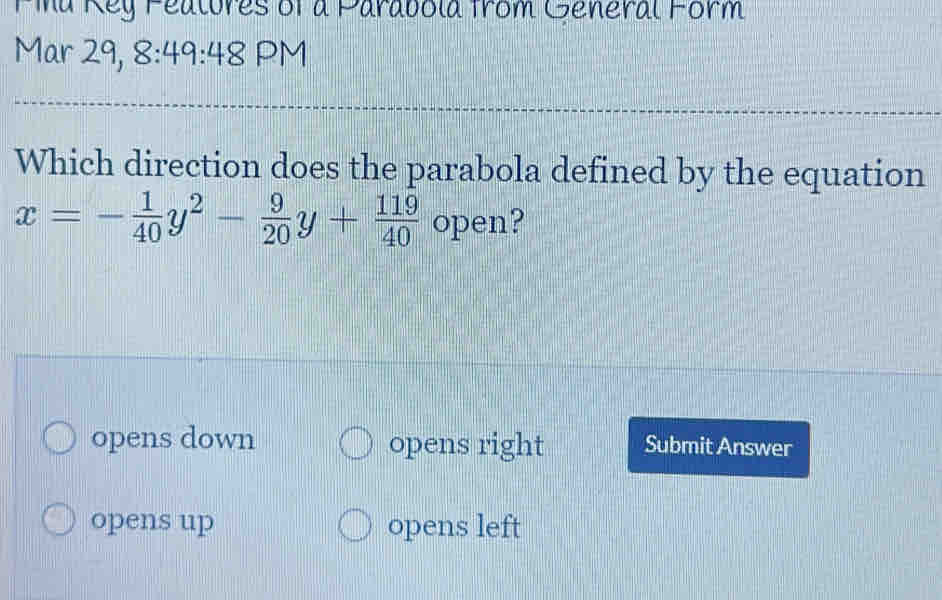 Pia Rey Fealures of a Parabola from General Form
Mar 29, 8:49:48 PM
Which direction does the parabola defined by the equation
x=- 1/40 y^2- 9/20 y+ 119/40  open?
opens down opens right Submit Answer
opens up opens left