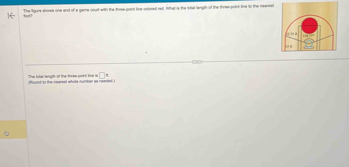 The figure shows one end of a game court with the three-point line colored red. What is the total length of the three-point line to the nearest
foot? 
The total length of the three-point line is □ ft
(Round to the nearest whole number as needed.)