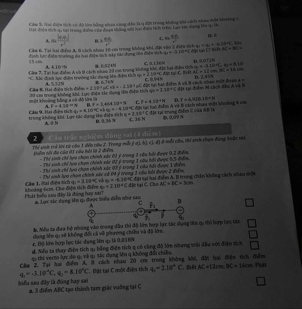 eBook
Câu 5. Hai điện tích có độ lớn bằng nhau cùng dấu là q đặt trong không khí cách nhau một khoảng r.
Đặt điện tích q₃ tại trung điểm của đoạn tháng nối hai điện tích trên. Lực tác dụng lên q₃ là:
C.
A. 8kfrac |q_1q_3|r^2 B. kfrac q_1q_3r^2 4kfrac q_1q_3r^2 D. 0
Câu 6. Tại hai điểm A. B cách nhau 10 cm trong không khí, đặt vào 2 điện tích q_1=q_2=-6.10^(-6)C. AC=BC= Xác
định lực điện trường do hai điện tích này tác dụng lên điện tích q_3=-3.10^(-8)C đặt tại C? Biết
15 cm. D. 0,072N
A. 4.10^(-3)N B. 0,024N C. 0,136N
Câu 7. Tại hai điểm A và B cách nhau 20 cm trong không khí, đặt hai điện tích AC=12cm,BC=16cm. q_1=-3.10^(-6)C,q_2=8.10^(-^6C Xác định lực điện trường tác dụng lên điện tích q_3)=2.10^(-6)C đặt tại C. Biết
A. 5,52N B. 6,76N C. 8,94N D. 2,45N
30 cm trong không khí. Lực điện tác dụng lên điện tích m=2.10^(-2)mu Cva=-2.10^(-2) μC đặt tại hai điểm A và B cách nhau một đoạn a=
Câu 8. Hai điện tích điển
qo=2.10^(-9)C đặt tại điểm M cách đều A và B
một khoảng bằng a có độ lớn là D.
A. F=4.10^(-10)N B. F=3,464.10^(-6)N C. F=4.10^(-4)N
Câu 9. Hai điện tích đặt tại hai điểm A và B cách nhau một khoảng 4 cm F=6,928.10^(-6)N
trong không khí. Lực tác dụng lên điện tích q_1=4.10^(-8)C và q_2=-4.10^(-8)C q=2.10^(-7)C đặt tại trung điểm C của AB là
A. 0 N B. 0,36 N C. 36 N D. 0,09 N
2  Câu trắc nghiệm đúng sai (4 điểm)
Thí sinh trả lời từ câu 1 đến câu 2. Trong mỗi ý a), b), c), d) ở mỗi câu, thí sinh chọn đúng hoặc sai.
Điểm tối đa của 01 câu hỏi là 2 điểm.
- Thí sinh chỉ lựa chọn chính xác 01 ý trong 1 câu hỏi được 0,2 điểm.
- Thí sinh chỉ lựa chọn chính xác 02 ý trong 1 câu hỏi được 0,5 điểm.
- Thí sinh chỉ lựa chọn chính xác 03 ý trong 1 câu hỏi được 1 điểm.
- Thí sinh lựa chọn chính xác cả 04 ý trong 1 câu hỏi được 2 điểm.
Câu 1. Hai điện tích q_1=3.10^(-8)C và q_2=-6.10^(-8)C đặt tại hai điểm A. B trong chân không cách nhau một
khoảng 6cm. Cho điện tích điểm q_3=2.10^(-8)C đặt tại C. Cho AC=BC=3cm.
Phát biểu sau đây là đúng hay sai?
a. Lực tác dụng lêợc biểu diễn như sau
□
b. Nếu ta đưa hệ nhúng vào trong dầu thì độ lớn hợp lực tác dụ q₃ thì hợp lực tác □
dụng lên q₃ sẽ không đổi cả về phương chiều và độ lớn.
c. Độ lớn hợp lực tác dụng lên q₃ là 0,018N □
d. Nếu ta thay điện tích q₃ bằng điện tích q có cùng độ lớn nhưng trái dấu với điện tích □
q3 thì vecto lực do q_1 và q_2 tác dụng lên q không đối chiều.
Câu 2. Tại hai điểm A. B cách nhau 20 cm trong không khí, đặt hai điện tích điểm
q_1=-3.10^(-6)C,q_2=8.10^6C.Đặt tại C một điện tích q_3=2.10^(-6)C. Biết AC=12cm;BC=16cm. Phát
biểu sau đây là đúng hay sai
a. 3 điểm ABC tạo thành tam giác vuông tại C