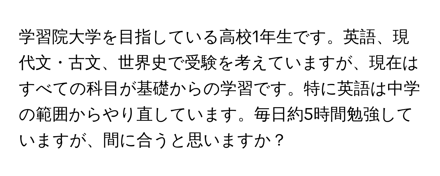 学習院大学を目指している高校1年生です。英語、現代文・古文、世界史で受験を考えていますが、現在はすべての科目が基礎からの学習です。特に英語は中学の範囲からやり直しています。毎日約5時間勉強していますが、間に合うと思いますか？