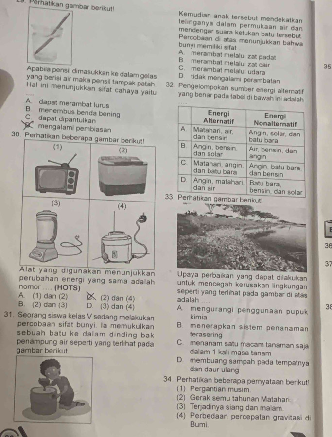 Peratikan gambar berikut! Kemudian anak tersebut mendekatkan
telinganya dalam permukaan air dan
mendengar suara ketukan batu tersebut
Percobaan di atas menunjukkan bahwa
bunyi memiliki sifat
A. merambat melalui zat padat
B. merambat melalui zat cair
35
C. merambat melalui udara
Apabila pensil dimasukkan ke dalam gelas D. tidak mengalami perambatan
yang berisi air maka pensil tampak patah. 32. Pengelompokan sumber energi alternatif
Hal ini menunjukkan sifat cahaya yaitu yang benar pada tabel di bawah ini adalah
A dapat merambat lurus
B. menembus benda bening 
C dapat dipantulkan 
mengalami pembiasan 
30. Perhatikan beberapa gambar berikut!
(2)
(1) 
berikut!
F
36
37
Alat yang digunakan menunjukkan Upaya perbaikan yang dapat dilakukan
perubahan energi yang sama adalah untuk mencegah kerusakan lingkungan
nomor .... (HOTS) seperti yang terlihat pada gambar di atas
A. (1) dan (2) (2) dan (4) adalah
B. (2) dan (3) D. (3) dan (4) A. mengurangi penggunaan pupuk
38
31. Seorang siswa kelas V sedang melakukan kimia
percobaan sifat bunyi. Ia memukulkan B. menerapkan sistem penanaman
sebuah batu ke dalam dinding bak terasering
penampung air seperti yang terlihat pada C. menanam satu macam tanaman saja
gambar berikut. dalam 1 kali masa tanam
D. membuang sampah pada tempatnya
dan daur ulang
34. Perhatikan beberapa pernyataan berikut!
(1) Pergantian musim.
(2) Gerak semu tahunan Matahari.
(3) Terjadinya siang dan malam.
(4) Perbedaan percepatan gravitasi di
Bumi.