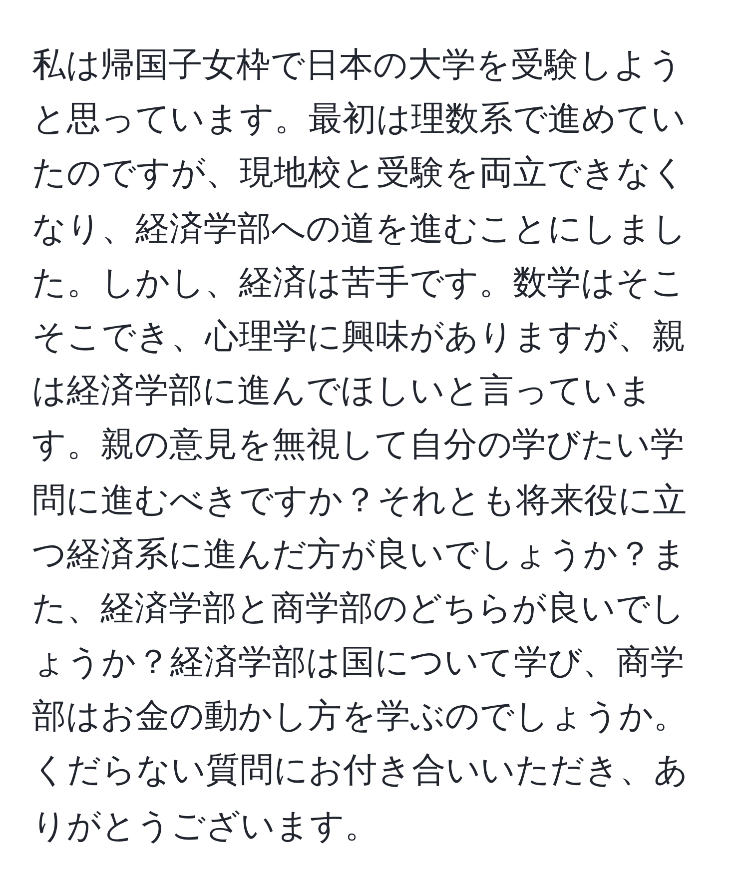 私は帰国子女枠で日本の大学を受験しようと思っています。最初は理数系で進めていたのですが、現地校と受験を両立できなくなり、経済学部への道を進むことにしました。しかし、経済は苦手です。数学はそこそこでき、心理学に興味がありますが、親は経済学部に進んでほしいと言っています。親の意見を無視して自分の学びたい学問に進むべきですか？それとも将来役に立つ経済系に進んだ方が良いでしょうか？また、経済学部と商学部のどちらが良いでしょうか？経済学部は国について学び、商学部はお金の動かし方を学ぶのでしょうか。くだらない質問にお付き合いいただき、ありがとうございます。