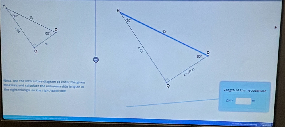 Next, use the interactive diagram to enter the given
measure and calculate the unknown side lengths ofLength of the hypotenuse
the right triangle on the right-hand side.
DH=