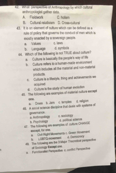 What perspective of Anthropology by which cultural
anthropologist gather data.
A. Fieldwork C. holism
B. Cultural relativism D. Cross-cultural
43. It is an element of culture which can be defined as a
rule of policy that governs the conduct of men which is
mostly enacted by a sovereign people.
a. Values c. laws
b. Language d. symbols
44. Which of the following is not TRUE about culture?
a. Culture is basically the peopie's way of life
b. Culture refers to a human-made environment
which includes all the material and non-material
products.
c. Culture is a lifestyle, thing and achievements we
acquired
d. Culture is the study of human evolution
45. The following are examples of material culture except
one.
a. Dress b. Jars c. temples d. religion
46. A social science discipline that deals with systems of
governance.
a. Anthropology c. sociology
b. Psychology d. political science
47. The following are examples of culture CHANGE
except, for one.
a. Civil Right Movements c. Green Movement
b. LGBTQ movement d. Democracy
48. The following are the 3 Major Theoretical perspective
of Sociology Except one.
a. Functionalist Perspective c. conflict Perspective