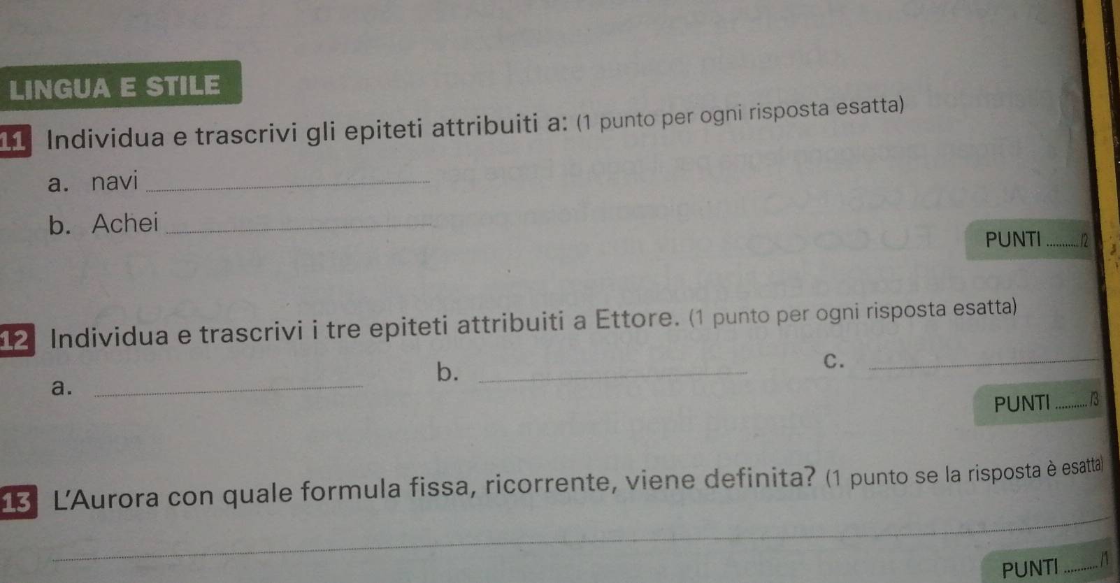 LINGUA E STILE 
11 Individua e trascrivi gli epiteti attribuiti a: (1 punto per ogni risposta esatta) 
a. navi_ 
b. Achei __. 12 
PUNTI 
12 Individua e trascrivi i tre epiteti attribuiti a Ettore. (1 punto per ogni risposta esatta) 
b._ 
C._ 
a. 
_ 
PUNTI _3 
13 L'Aurora con quale formula fissa, ricorrente, viene definita? (1 punto se la risposta è esattal 
_ 
_ 
_ 
_ 
PUNTI ...