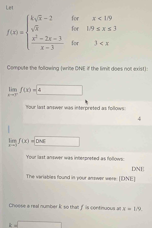 Let
f(x)=beginarrayl ksqrt(x)-2 sqrt(x)  (x^2-2x-3)/x-3 endarray. beginarrayr forx<1.9 for1/9≤ x≤ 3 for3
Compute the following (write DNE if the limit does not exist):
limlimits _xto 3^+f(x)=4
Your last answer was interpreted as follows: 
4
limlimits _xto 3f(x)=DNE
Your last answer was interpreted as follows: 
DNE 
The variables found in your answer were: [DNE] 
Choose a real number k so that fis continuous at x=1/9.
k=□