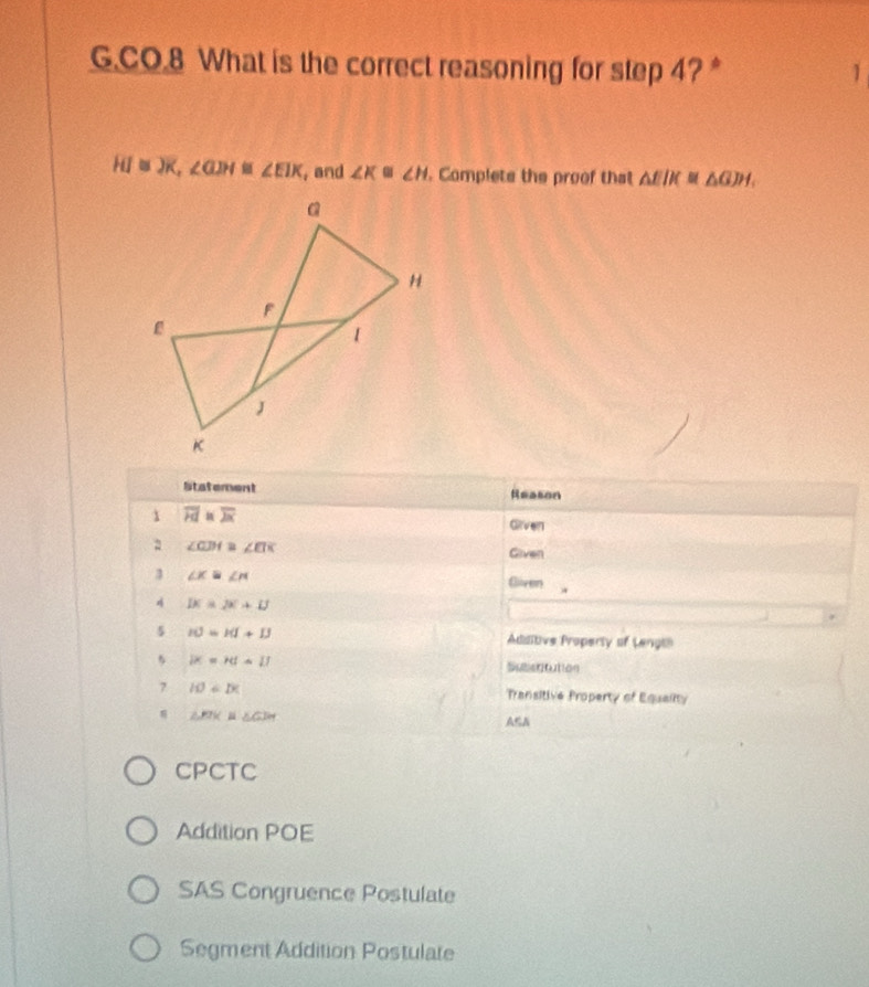 CO.8 What is the correct reasoning for step 4?* 1
overline HI≌ overline X, ∠ GJH≌ ∠ EIK , and ∠ K≌ ∠ H. Complets the proof that △ EIK≌ △ GIH, 
Sstatement Reason
1 overline Fd≌ overline Jx Grven
∠ CDA≌ ∠ EIK
Given
3 ∠ K≌ ∠ M Given .
4 DC=DC+D
5 IO=I(I+I) Additive Property of Lengi
5 |x=rd=11 Subetitution
7 IO⊥ DC Transitive Property of Equality
△ FIKB≌ △ GIH A≤A
CPCTC
Addition POE
SAS Congruence Postulate
Segment Addition Postulate