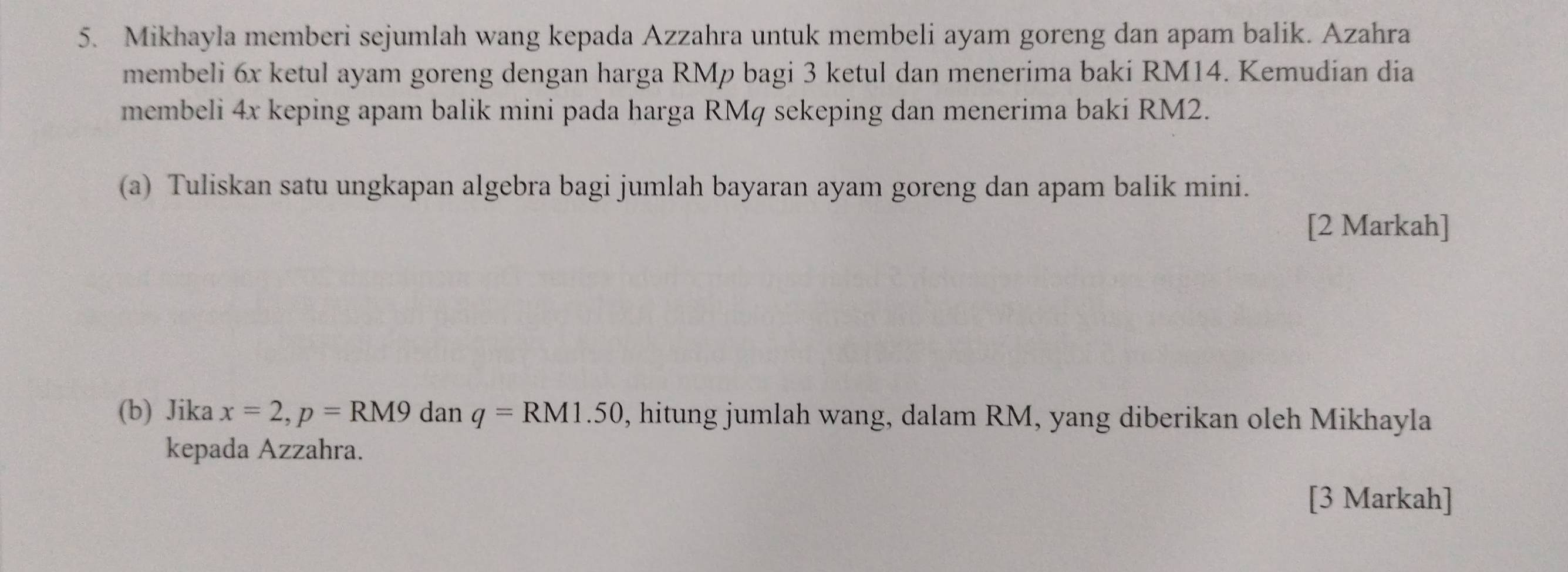 Mikhayla memberi sejumlah wang kepada Azzahra untuk membeli ayam goreng dan apam balik. Azahra 
membeli 6x ketul ayam goreng dengan harga RMp bagi 3 ketul dan menerima baki RM14. Kemudian dia 
membeli 4x keping apam balik mini pada harga RMq sekeping dan menerima baki RM2. 
(a) Tuliskan satu ungkapan algebra bagi jumlah bayaran ayam goreng dan apam balik mini. 
[2 Markah] 
(b) Jika x=2, p=RM9 dan q=RM1.50 , hitung jumlah wang, dalam RM, yang diberikan oleh Mikhayla 
kepada Azzahra. 
[3 Markah]