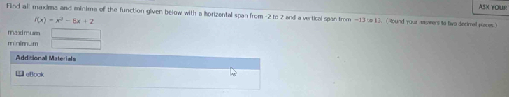 ASK YOUR 
Find all maxima and minima of the function given below with a horizontal span from -2 to 2 and a vertical span from −13 to 13. (Round your answers to two decimal places.)
f(x)=x^3-8x+2
maximum 
minimum 
Additional Materials 
eBook