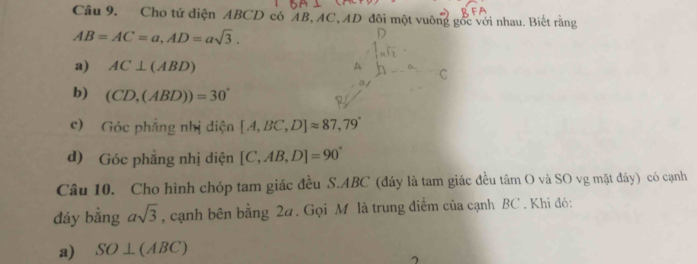 Cho tứ diện ABCD có AB, AC, AD đôi một vuông gốc với nhau. Biết rằng
AB=AC=a, AD=asqrt(3). 
a) AC⊥ (ABD)
A 
b) (CD,(ABD))=30°
c) Góc phẳng nhị diện [A,BC,D]approx 87,79°
d) Góc phẳng nhị diện [C,AB,D]=90°
Câu 10. Cho hình chóp tam giác đều S. ABC (đáy là tam giác đều tâm O và SO vg mặt đáy) có cạnh 
đáy bằng asqrt(3) , cạnh bên bằng 2a. Gọi M là trung điểm của cạnh BC. Khi đó: 
a) SO⊥ (ABC)