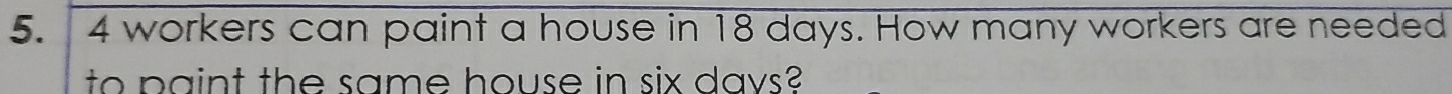 4 workers can paint a house in 18 days. How many workers are needed 
to paint the same house in six days?