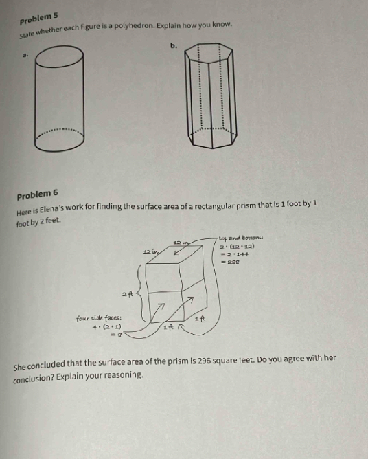 Problem 5
state whether each figure is a polyhedron. Explain how you know.
b.
a.
Problem 6
Here is Elena's work for finding the surface area of a rectangular prism that is 1 foot by 1
foot by 2 feet.
She concluded that the surface area of the prism is 296 square feet. Do you agree with her
conclusion? Explain your reasoning.