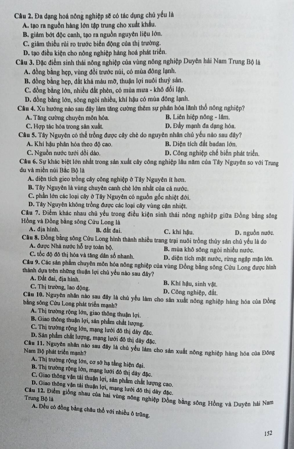 Đa dạng hoá nông nghiệp sẽ có tác dụng chủ yếu là
A. tạo ra nguồn hàng lớn tập trung cho xuất khẩu.
B. giảm bớt độc canh, tạo ra nguồn nguyên liệu lớn.
C. giảm thiểu rủi ro trước biến động của thị trường.
D. tạo điều kiện cho nông nghiệp hàng hoá phát triển.
Câu 3. Đặc điểm sinh thái nông nghiệp của vùng nông nghiệp Duyên hải Nam Trung Bộ là
A. đồng bằng hẹp, vùng đồi trước núi, có mùa đông lạnh.
B. đồng bằng hẹp, đất khá màu mỡ, thuận lợi nuôi thuỷ sản.
C. đồng bằng lớn, nhiều đất phèn, có mùa mưa - khô đối lập.
D. đồng bằng lớn, sông ngòi nhiều, khí hậu có mùa đông lạnh.
Câu 4. Xu hướng nào sau đây làm tăng cường thêm sự phân hóa lãnh thổ nông nghiệp?
A. Tăng cường chuyên môn hóa. B. Liên hiệp nông - lâm.
C. Hợp tác hóa trong sản xuất. D. Đầy mạnh đa dạng hóa.
Câu 5. Tây Nguyên có thể trồng được cây chè do nguyên nhân chủ yếu nào sau đây?
A. Khí hậu phân hóa theo độ cao. B. Diện tích đất badan lớn.
C. Nguồn nước tưới dồi dào. D. Công nghiệp chế biển phát triển.
Câu 6. Sự khác biệt lớn nhất trong sản xuất cây công nghiệp lâu năm của Tây Nguyên so với Trung
du và miền núi Bắc Bộ là
A. diện tích gieo trồng cây công nghiệp ở Tây Nguyên ít hơn.
B. Tây Nguyên là vùng chuyên canh chè lớn nhất của cả nước.
C. phần lớn các loại cây ở Tây Nguyên có nguồn gốc nhiệt đới.
D. Tây Nguyên không trồng được các loại cây vùng cận nhiệt.
Cầu 7. Điểm khác nhau chủ yếu trong điều kiện sinh thái nông nghiệp giữa Đồng bằng sông
Hồng và Đồng bằng sông Cửu Long là
A. địa hình. B. đất đai. C. khí hậu. D. nguồn nước.
Câu 8. Đồng bằng sông Cửu Long hình thành nhiều trang trại nuôi trồng thủy sản chủ yếu là do
A. được Nhà nước hỗ trợ toàn bộ. B. mùa khô sông ngòi nhiều nước.
C. tốc độ đô thị hóa và tăng dân số nhanh. D. diện tích mặt nước, rừng ngập mặn lớn.
Câu 9. Các sản phẩm chuyên môn hóa nông nghiệp của vùng Đồng bằng sông Cửu Long được hình
thành dựa trên những thuận lợi chủ yếu nào sau đây?
A. Đất đai, địa hình. B. Khí hậu, sinh vật.
C. Thị trường, lao động. D. Công nghiệp, đất.
Câu 10. Nguyên nhân nào sau đây là chủ yếu làm cho sản xuất nông nghiệp hàng hóa của Đồng
bằng sông Cửu Long phát triển mạnh?
A. Thị trường rộng lớn, giao thông thuận lợi.
B. Giao thông thuận lợi, sản phẩm chất lượng.
C. Thị trường rộng lớn, mạng lưới đô thị dày đặc.
D. Sản phầm chất lượng, mạng lưới đô thị dày đặc.
Câu 11. Nguyên nhân nào sau đây là chủ yếu làm cho sản xuất nông nghiệp hàng hóa của Đông
Nam Bộ phát triển mạnh?
A. Thị trường rộng lớn, cơ sở hạ tầng hiện đại.
B. Thị trường rộng lớn, mạng lưới đô thị dày đặc.
C. Giao thông vận tải thuận lợi, sản phẩm chất lượng cao.
D. Giao thông vận tải thuận lợi, mạng lưới đô thị dày đặc.
Câu 12. Điểm giống nhau của hai vùng nông nghiệp Đồng bằng sông Hồng và Duyên hải Nam
Trung Bộ là
A. Đều có đồng bằng châu thổ với nhiều ô trũng.
152