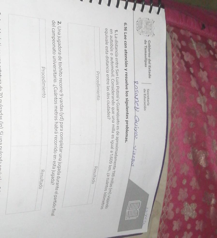 Gobierno del Estado Secretaría 
de Tamaulipas de Educación x
6.16 Lee con atención y resuelve los siguientes problemas. 
1. La distancia entre San Luis Potosí y Guanajuato es de aproximadamente 198 millas (mí) viajando 
en autobús o automóvil. Considerando que una milla es igual a 1.609 km, ¿a cuántos k 
equivale esta distancia entre las dos ciudades? 
2. Una jugadora de tochito recorre 9 yardaompletar una jugada durante el partido final 
del campeonato universitario. ¿Cuántos metros habrá recorrido en esta jugada?