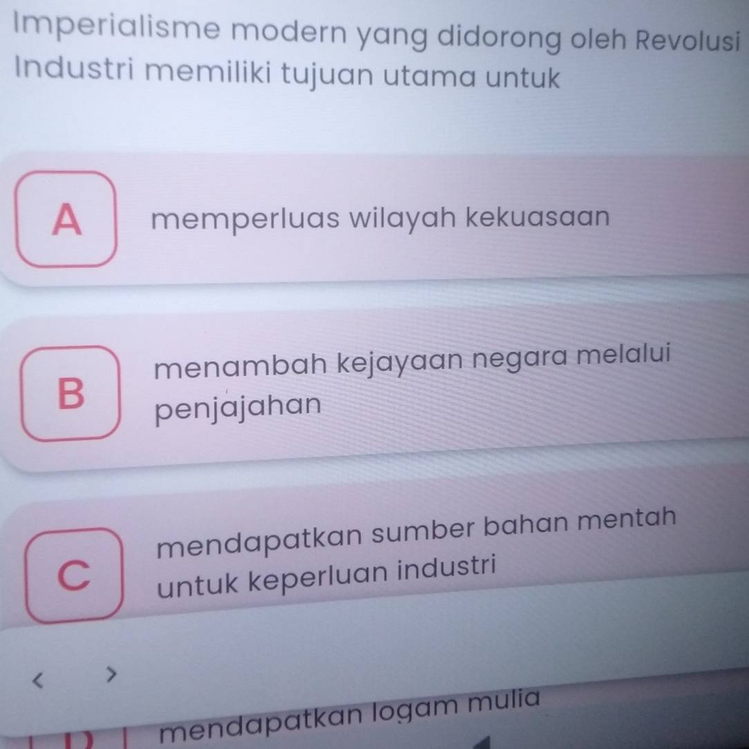 Imperialisme modern yang didorong oleh Revolusi
Industri memiliki tujuan utama untuk
A memperluas wilayah kekuasaan
menambah kejayaan negara melalui
B
penjajahan
mendapatkan sumber bahan mentah
C
untuk keperluan industri

mendapatkan logam mulia