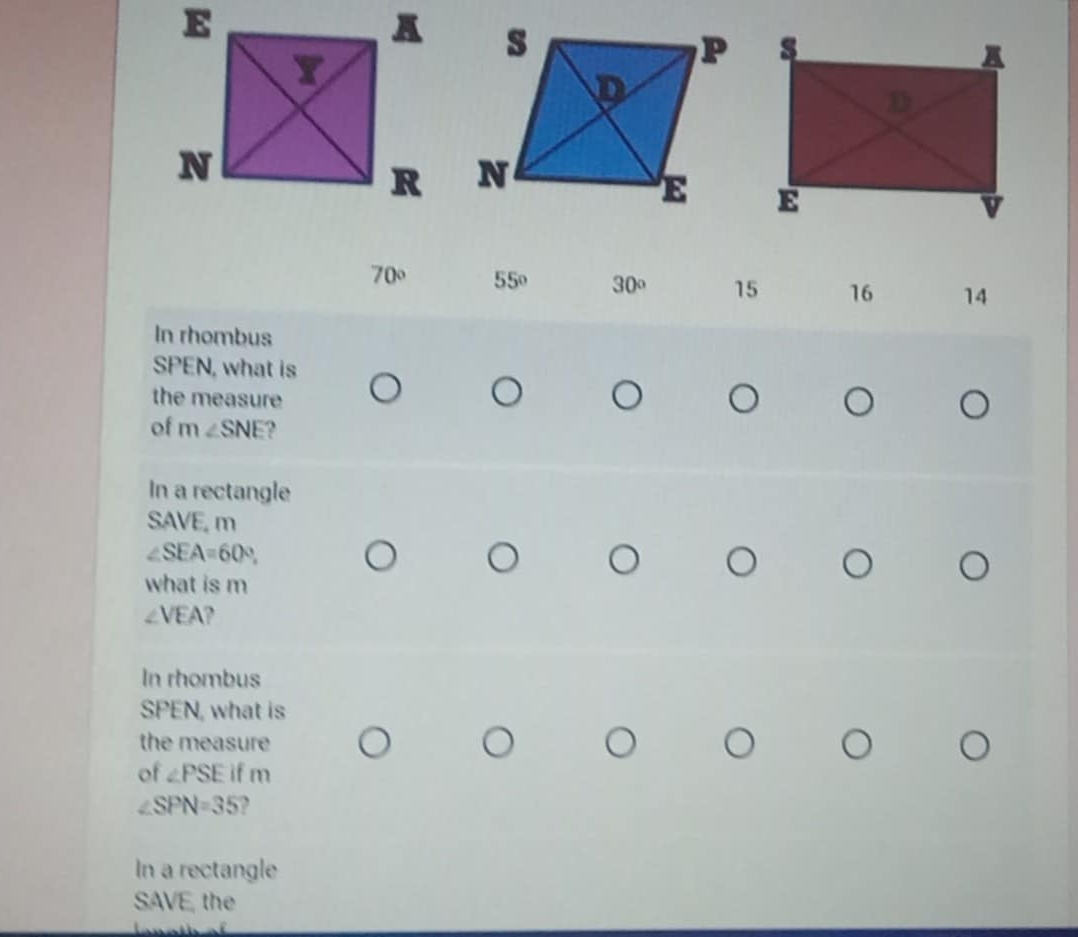 70° 55° 30° 15 16 14
In rhombus
SPEN, what is 
the measure 
of m ∠ SNE , 
In a rectangle
SAVE, m
∠ SEA=60°
what is m
∠ VEA
In rhombus
SPEN, what is 
the measure 
of ∠ PSE if 11
∠ SPN=35
In a rectangle 
SAVE, the