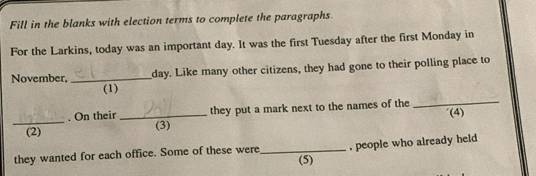 Fill in the blanks with election terms to complete the paragraphs. 
For the Larkins, today was an important day. It was the first Tuesday after the first Monday in 
November, _ day. Like many other citizens, they had gone to their polling place to 
(1) 
. On their they put a mark next to the names of the_ 
_(2) _(4) 
(3) 
, people who already held 
they wanted for each office. Some of these were_ 
(5)