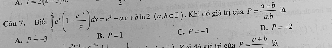 1=2(e+3) 2
Câu 7. Biết ∈tlimits _1^(2e^x)(1- (e^(-x))/x )dx=e^2+a.e+bln 2(a,b∈ □ ). Khi đó giá trị c iia P= (a+b)/a.b  là
A. P=-3 B. P=1 C. P=-1 D. P=-2
1 2x-1o^(-3x)+1 Khi đó giá trị c ciaP=frac a+b à