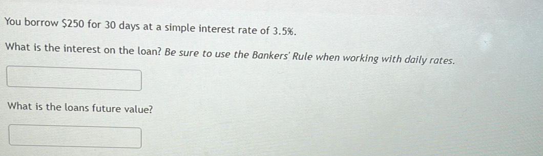 You borrow $250 for 30 days at a simple interest rate of 3.5%. 
What is the interest on the loan? Be sure to use the Bankers' Rule when working with daily rates. 
What is the loans future value?