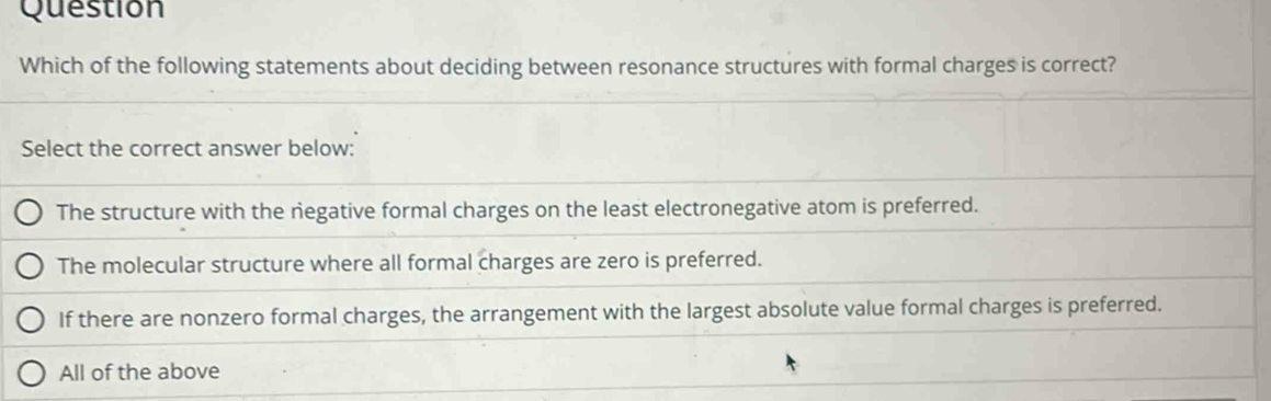 Question
Which of the following statements about deciding between resonance structures with formal charges is correct?
Select the correct answer below:
The structure with the negative formal charges on the least electronegative atom is preferred.
The molecular structure where all formal charges are zero is preferred.
If there are nonzero formal charges, the arrangement with the largest absolute value formal charges is preferred.
All of the above