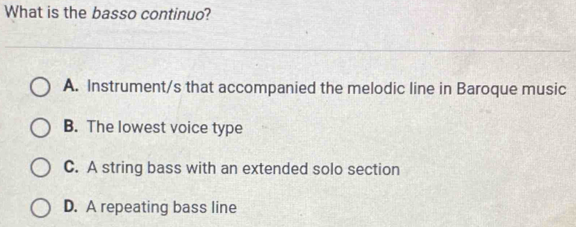 What is the basso continuo?
A. Instrument/s that accompanied the melodic line in Baroque music
B. The lowest voice type
C. A string bass with an extended solo section
D. A repeating bass line