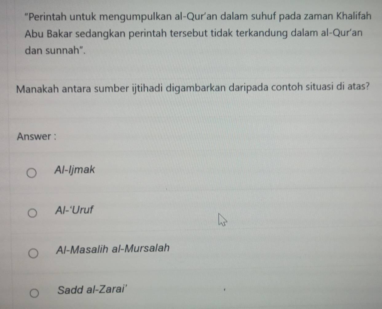 “Perintah untuk mengumpulkan al-Qur’an dalam suhuf pada zaman Khalifah
Abu Bakar sedangkan perintah tersebut tidak terkandung dalam al-Qur’an
dan sunnah”.
Manakah antara sumber ijtihadi digambarkan daripada contoh situasi di atas?
Answer :
Al-Ijmak
Al-‘Uruf
Al-Masalih al-Mursalah
Sadd al-Zarai'