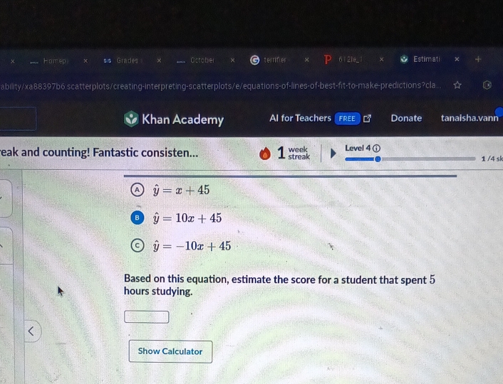 Hamep: 5/5 Grades October terrifier 21e. × Estimati
ability/xa88397b6.scatterplots/creating-interpreting-scatterplots/e/equations-of-lines-of-best-fit-to-make-predictions?cla
Khan Academy Al for Teachers FReE Donate tanaisha.vann
reak and counting! Fantastic consisten... 1 streak week Level 4 ⓘ 1 /4 sk
A hat y=x+45
B hat y=10x+45
hat y=-10x+45
Based on this equation, estimate the score for a student that spent 5
hours studying.
Show Calculator