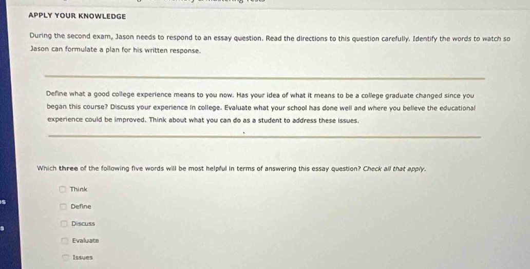 APPLY YOUR KNOWLEDGE
During the second exam, Jason needs to respond to an essay question. Read the directions to this question carefully. Identify the words to watch so
Jason can formulate a plan for his written response.
_
Define what a good college experience means to you now. Has your idea of what it means to be a college graduate changed since you
began this course? Discuss your experience in college. Evaluate what your school has done well and where you belleve the educational
experience could be improved. Think about what you can do as a student to address these issues.
_
Which three of the following five words will be most helpful in terms of answering this essay question? Check all that apply.
Think
Define
Discuss
Evaluate
Issues