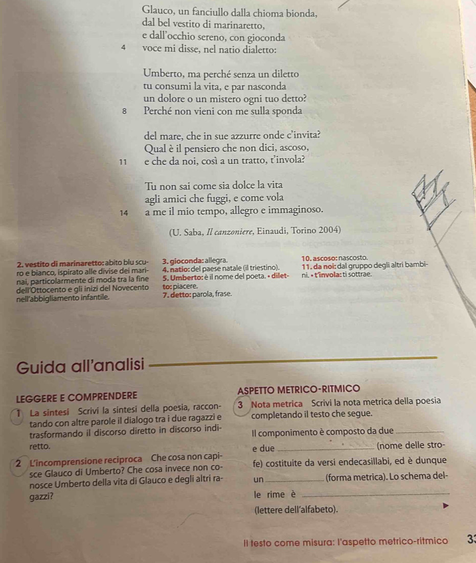 Glauco, un fanciullo dalla chioma bionda,
dal bel vestito di marinaretto,
e dall’occhio sereno, con gioconda
4 voce mi disse, nel natio dialetto:
Umberto, ma perché senza un diletto
tu consumi la vita, e par nasconda
un dolore o un mistero ogni tuo detto?
8 Perché non vieni con me sulla sponda
del mare, che in sue azzurre onde c’invita?
Qual è il pensiero che non dici, ascoso,
11 e che da noi, così a un tratto, t’invola?
Tu non sai come sia dolce la vita
agli amici che fuggi, e come vola
14 a me il mio tempo, allegro e immaginoso.
(U. Saba, Il canzoniere, Einaudi, Torino 2004)
2. vestito di marinaretto: abito blu scu- 3. gioconda: allegra. 10. ascoso: nascosto.
ro e bianco, ispirato alle divise dei mari- 4. natio: del paese natale (il triestino). 11. da noi: dal gruppo degli altri bambi-
nai, particolarmente di moda tra la fine 5. Umberto: è il nome del poeta. • dilet- ni, • t'învola: ti sottrae.
dell’Ottocento e gli inizi del Novecento to: piacere.
nell’abbigliamento infantile. 7. detto: parola, frase.
Guida all'analisi
LEGGERE E COMPRENDERE ASPETTO METRICO-RITMICO
1 La sintesi Scrivi la sintesi della poesia, raccon- 3 Nota metrica Scrivi la nota metrica della poesia
tando con altre parole il dialogo tra i due ragazzi e completando il testo che segue.
trasformando il discorso diretto in discorso indi- Il componimento è composto da due_
retto. e due _(nome delle stro-
2 L'incomprensione reciproca Che cosa non capi- fe) costituite da versi endecasillabi, ed è dunque
sce Glauco di Umberto? Che cosa invece non co-
nosce Umberto della vita di Glauco e degli altri ra- un _(forma metrica). Lo schema del-
gazzi? le rime è_
(lettere dell’alfabeto).
II testo come misura: I'aspetto metrico-ritmico 33