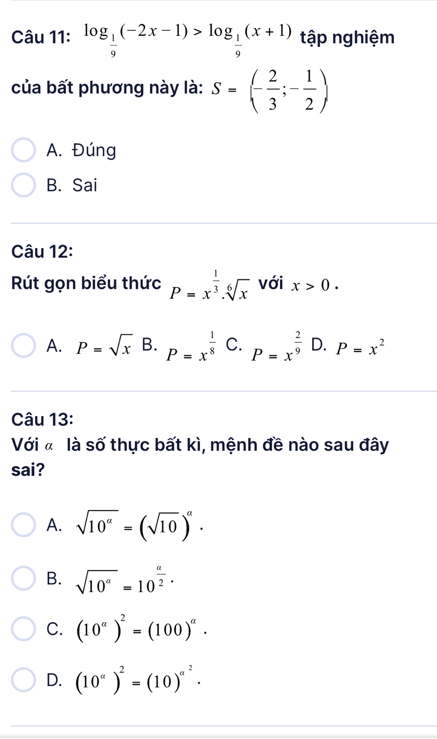 log _ 1/9 (-2x-1)>log _ 1/9 (x+1) tập nghiệm
của bất phương này là: S=(- 2/3 ;- 1/2 )
A. Đúng
B. Sai
Câu 12:
Rút gọn biểu thức P=x^(frac 1)3.sqrt[6](x) với x>0.
A. P=sqrt(x) B. P=x^(frac 1)8 C. P=x^(frac 2)9 D. P=x^2
Câu 13:
Với « là số thực bất kì, mệnh đề nào sau đây
sai?
A. sqrt(10^a)=(sqrt(10))^a·
B. sqrt(10^a)=10^(frac a)2·
C. (10^a)^2=(100)^a.
D. (10^a)^2=(10)^a^2·