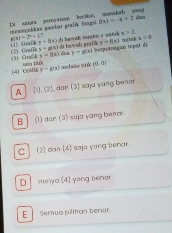 Di antara pernyataan berikut, manakah yang
menunjukkan gambar grafik fungsi f(x)=-x+2 dan
g(x)=2^x+1 y=f(x) di bawah sumbu x untuk x>2, 
?
(1) Grafik
(2) Grafik y=g(x) di bawah grafik y=f(x) untuk x<0</tex> 
(3) Grafik y=f(x) dan y=g(x) berpotongan tepat di
satu titik
(4) Grafik y=g(x) melalui titik (0,0)
A (1), (2), dan (3) saja yang benar.
B (1) dan (3) saja yang benar.
C (2) dan (4) saja yang benar.
D Hanya (4) yang benar.
E Semua pilihan benar.