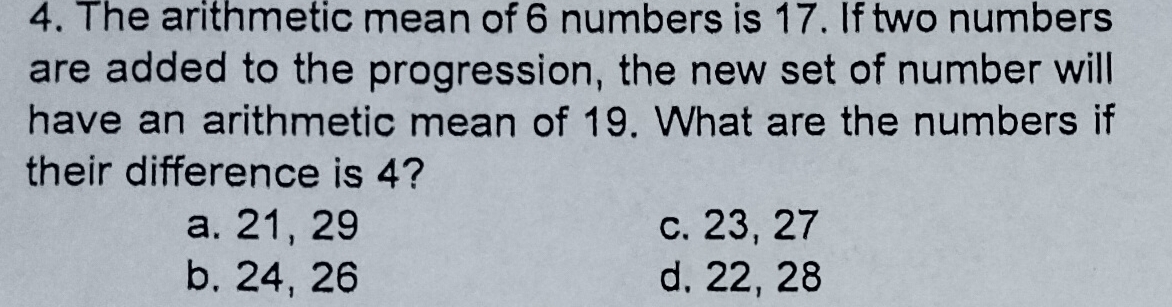 The arithmetic mean of 6 numbers is 17. If two numbers
are added to the progression, the new set of number will
have an arithmetic mean of 19. What are the numbers if
their difference is 4?
a. 21, 29 c. 23, 27
b. 24, 26 d. 22, 28