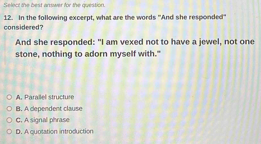 Select the best answer for the question.
12. In the following excerpt, what are the words "And she responded"
considered?
And she responded: "I am vexed not to have a jewel, not one
stone, nothing to adorn myself with."
A. Parallel structure
B. A dependent clause
C. A signal phrase
D. A quotation introduction