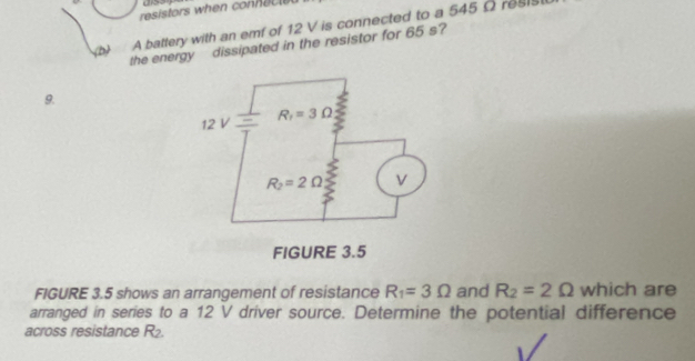 resistors when connec l 
A battery with an emf of 12 V is connected to a 545 Ω resist
the energy dissipated in the resistor for 65 s?
9.
FIGURE 3.5 shows an arrangement of resistance R_1=3Omega and R_2=2Omega which are
arranged in series to a 12 V driver source. Determine the potential difference
across resistance R_2.