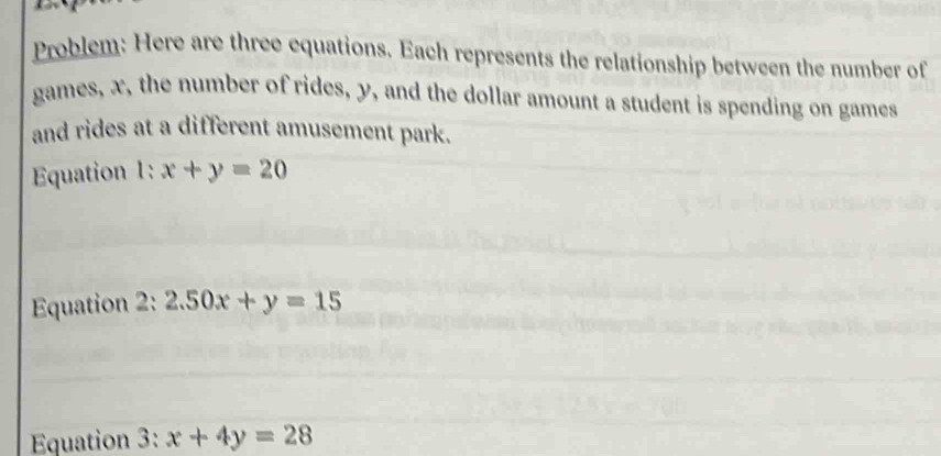 Problem: Here are three equations. Each represents the relationship between the number of
games, x, the number of rides, y, and the dollar amount a student is spending on games
and rides at a different amusement park.
Equation 1: x+y=20
Equation 2: 2.50x+y=15
Equation 3:x+4y=28