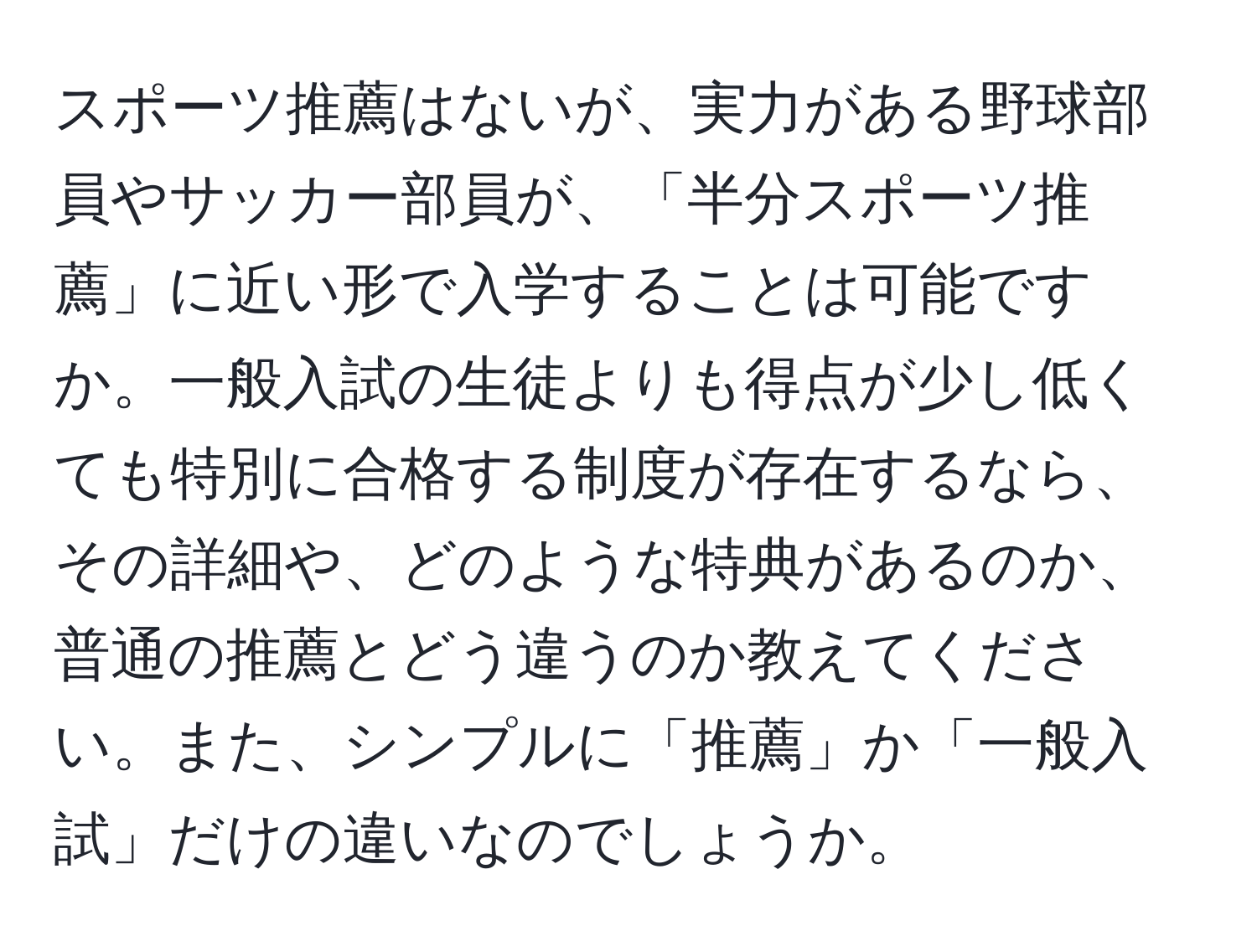 スポーツ推薦はないが、実力がある野球部員やサッカー部員が、「半分スポーツ推薦」に近い形で入学することは可能ですか。一般入試の生徒よりも得点が少し低くても特別に合格する制度が存在するなら、その詳細や、どのような特典があるのか、普通の推薦とどう違うのか教えてください。また、シンプルに「推薦」か「一般入試」だけの違いなのでしょうか。