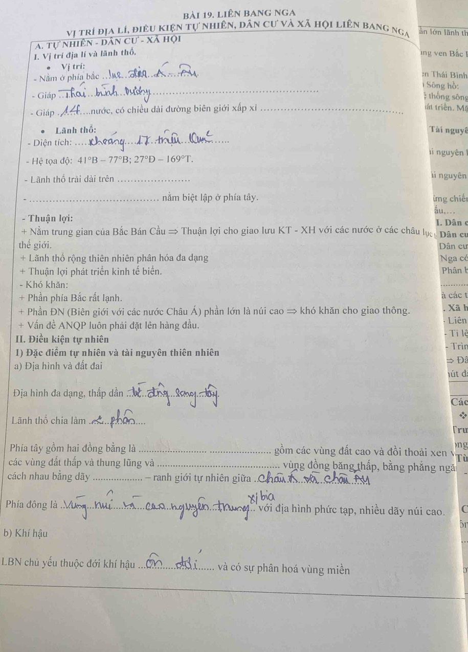 liên bang nga
vị trí địa lí, điều kiện tự nhiên, dân cư và xã họi liên bang nga ân lớn lãnh th
A. Tự nhiên - dân Cư - Xã hội
I. Vị trí địa lí và lãnh thổ,
ng ven Bắc I
. Vị trí:
- Nằm ở phía bắc .
_
en Thái Bình
_
1 Sông hồ:
- Giáp  thống sông
- Giáp _khước, có chiều dài đường biên giới xấp xỉ_
tát triển. Mặ
Lãnh thổ: Tài nguyê
- Diện tích:_ lí nguyên 1
- Hệ tọa độ: 41°B-77°B;27°D-169°T.
- Lãnh thổ trải dài trên_
i nguyên
_nằm biệt lập ở phía tây. ừng chiết
áu,...
- Thuận lợi: I. Dân c
+ Nằm trung gian của Bắc Bán Cầu → Thuận lợi cho giao lưu KT - XH với các nước ở các châu lục, Dân cư
thế giới. Dân cư
+ Lãnh thổ rộng thiên nhiên phân hóa đa dạng Nga có
+ Thuận lợi phát triển kinh tế biển. Phân b
- Khó khăn:
+ Phần phía Bắc rất lạnh.
à các t
+ Phần ĐN (Biên giới với các nước Châu Á) phần lớn là núi cao = khó khăn cho giao thông. . Xã h
+ Vấn đề ANQP luôn phải đặt lên hàng đầu.
Liên
II. Điều kiện tự nhiên - Tỉ lệ
1) Đặc điểm tự nhiên và tài nguyên thiên nhiên - Trìn
a) Địa hình và đất đai → Đâ
hút đ
Địa hình đa dạng, thấp dần_
Các
Lãnh thổ chia làm_
*
Tru
)ng
Phía tây gồm hai đồng bằng là _gồm các vùng đất cao và đồi thoải xen v Tù
các vùng đất thấp và thung lũng và _vùng đồng băng thấp, bằng phẳng ngă
cách nhau bằng dãy _  ranh giới tự nhiên giữa .
xbia
Phía đông là _  với địa hình phức tạp, nhiều dãy núi cao. C
ôn
b) Khí hậu
LBN chủ yếu thuộc đới khí hậu _và có sự phân hoá vùng miền
D