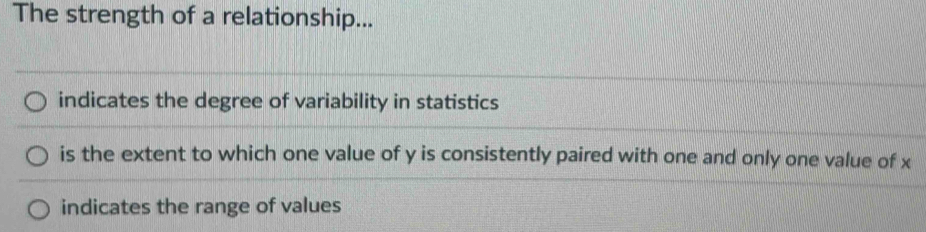 The strength of a relationship...
indicates the degree of variability in statistics
is the extent to which one value of y is consistently paired with one and only one value of x
indicates the range of values