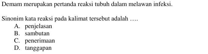 Demam merupakan pertanda reaksi tubuh dalam melawan infeksi.
Sinonim kata reaksi pada kalimat tersebut adalah …
A. penjelasan
B. sambutan
C. penerimaan
D. tanggapan