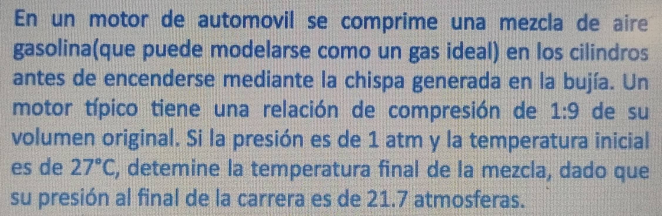 En un motor de automovil se comprime una mezcla de aire 
gasolina(que puede modelarse como un gas ideal) en los cilindros 
antes de encenderse mediante la chispa generada en la bujía. Un 
motor típico tiene una relación de compresión de 1:9 de su 
volumen original. Si la presión es de 1 atm y la temperatura inicial 
es de 27°C , detemine la temperatura final de la mezcla, dado que 
su presión al final de la carrera es de 21.7 atmosferas.