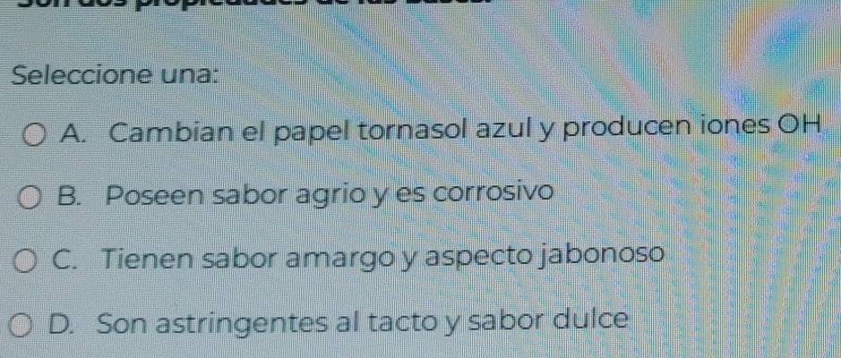 Seleccione una:
A. Cambian el papel tornasol azul y producen iones OH
B. Poseen sabor agrio y es corrosivo
C. Tienen sabor amargo y aspecto jabonoso
D. Son astringentes al tacto y sabor dulce