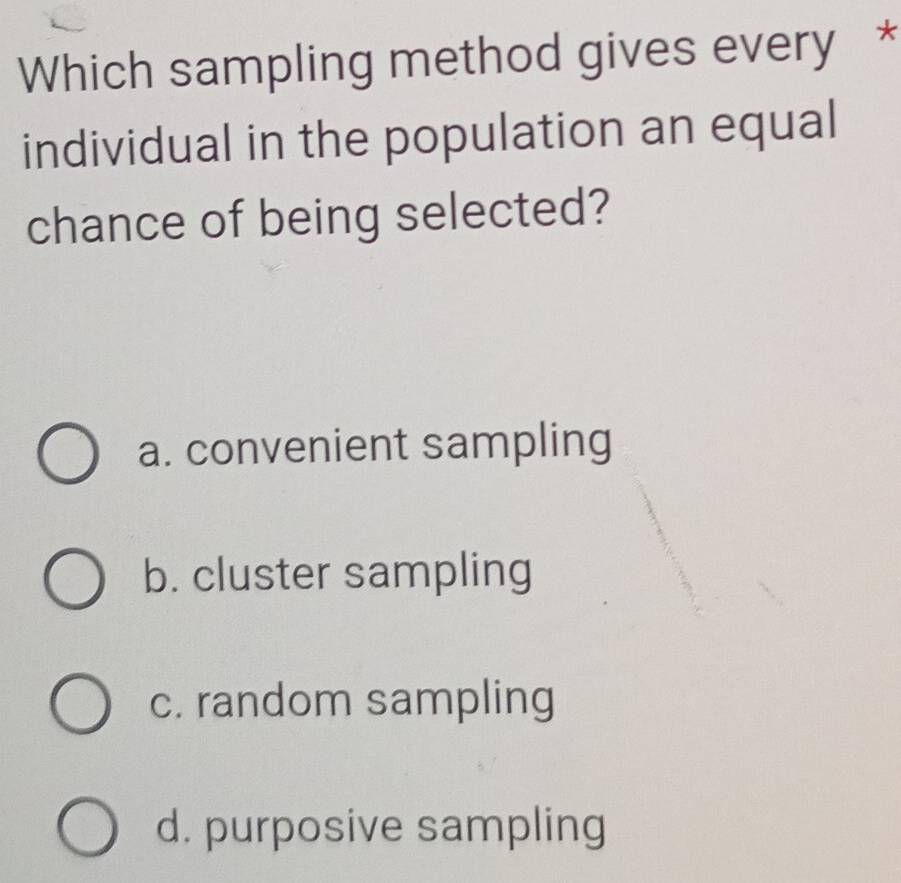 Which sampling method gives every *
individual in the population an equal
chance of being selected?
a. convenient sampling
b. cluster sampling
c. random sampling
d. purposive sampling