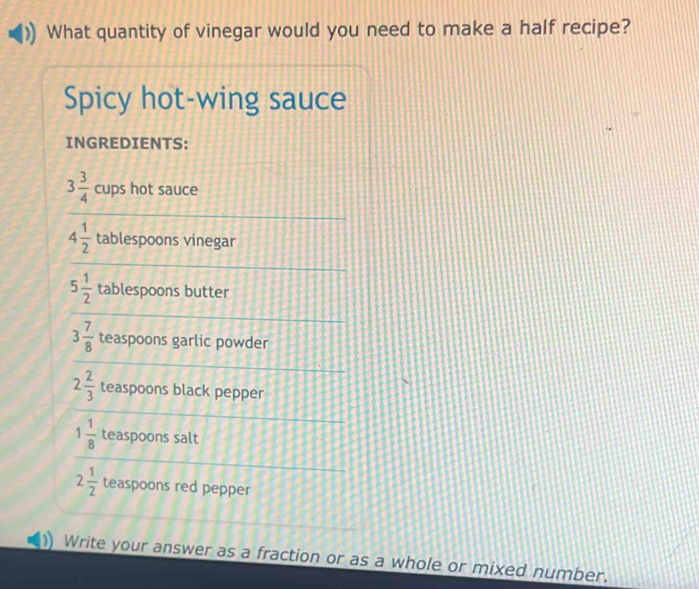 What quantity of vinegar would you need to make a half recipe? 
Spicy hot-wing sauce 
INGREDIENTS:
3 3/4  cups hot sauce
4 1/2  tablespoons vinegar
5 1/2  tablespoons butter
3 7/8  teaspoons garlic powder
2 2/3  teaspoons black pepper
1 1/8  teaspoons salt
2 1/2  teaspoons red pepper 
Write your answer as a fraction or as a whole or mixed number.