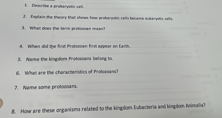 Describe a prokaryotic cell. 
2. Explain the theory that shows how prokaryotic cells became eukaryotic cells. 
3. What does the term protozoan mean? 
4. When did the first Protozoan first appear on Earth. 
5. Name the kingdom Protozoans belong to. 
6. What are the characteristics of Protozoans? 
7. Name some protozoans. 
8. How are these organisms related to the kingdom Eubacteria and kingdom Animalia?