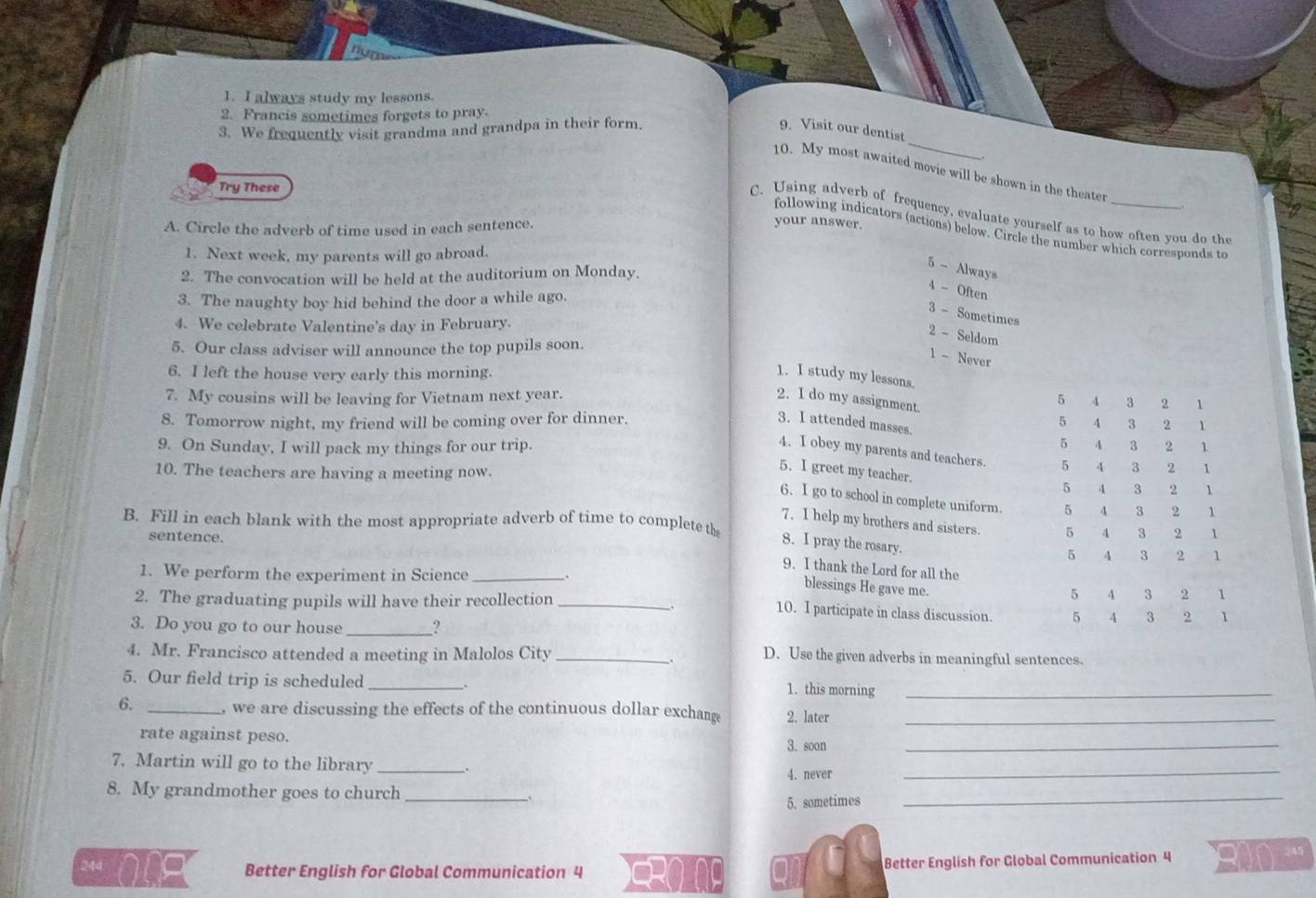 always study my lessons.
2. Francis sometimes forgets to pray.
_
3. We frequently visit grandma and grandpa in their form. 9. Visit our dentist
10. My most awaited movie will be shown in the theater
Try These
C. Using adverb of frequency, evaluate yourself as to how often you do the
A. Circle the adverb of time used in each sentence.
your answer.
following indicators (actions) below. Circle the number which corresponds to
1. Next week, my parents will go abroad.
5 - Always
2. The convocation will be held at the auditorium on Monday.
4 - Often
3. The naughty boy hid behind the door a while ago.
3 - Sometimes
4. We celebrate Valentine's day in February.
2 - Seldom
5. Our class adviser will announce the top pupils soon.
1 - Never
6. I left the house very early this morning.
1. I study my lessons.
7. My cousins will be leaving for Vietnam next year. 2. I do my assignment. 5 4 3 2 1
8. Tomorrow night, my friend will be coming over for dinner.
3. I attended masses.
5 4 3 2 1
5
9. On Sunday, I will pack my things for our trip. 4 3 2 1
4. I obey my parents and teachers. 5 4 3 2 1
10. The teachers are having a meeting now.
5. I greet my teacher.
5 4 3 2 1
6. I go to school in complete uniform. 5 4 3 2 1
B. Fill in each blank with the most appropriate adverb of time to complete th
7. I help my brothers and sisters. 5 4 3 2 1
sentence.
8. I pray the rosary.
5 4 3 2 1
1. We perform the experiment in Science _.
9. I thank the Lord for all the 1
blessings He gave me.
2. The graduating pupils will have their recollection_
5 4 3
10. I participate in class discussion. 5 4 3 2 1
3. Do you go to our house _?
4. Mr. Francisco attended a meeting in Malolos City_
D. Use the given adverbs in meaningful sentences.
5. Our field trip is scheduled _1. this morning_
:
6. _, we are discussing the effects of the continuous dollar exchange 2. later_
rate against peso. 3. soon_
7. Martin will go to the library _.
4. never
_
8. My grandmother goes to church_
5. sometimes
_
244 Better English for Global Communication 4 Better English for Global Communication 4
245