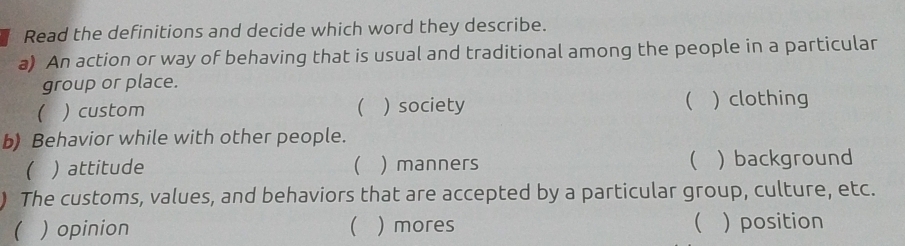 Read the definitions and decide which word they describe.
a) An action or way of behaving that is usual and traditional among the people in a particular
group or place.
 ) custom  ) society ( ) clothing
b) Behavior while with other people.
 ) attitude ( ) manners  ) background
) The customs, values, and behaviors that are accepted by a particular group, culture, etc.
 ) opinion  ) mores  ) position