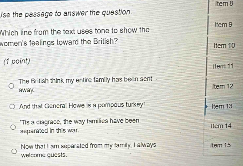 Item 8
Use the passage to answer the question.
Item 9
Which line from the text uses tone to show the
women's feelings toward the British?
Item 10
(1 point)
Item 11
The British think my entire family has been sent.
Item 12
away.
And that General Howe is a pompous turkey! Item 13
'Tis a disgrace, the way families have been
Item 14
separated in this war.
Now that I am separated from my family, I always Item 15
welcome guests.