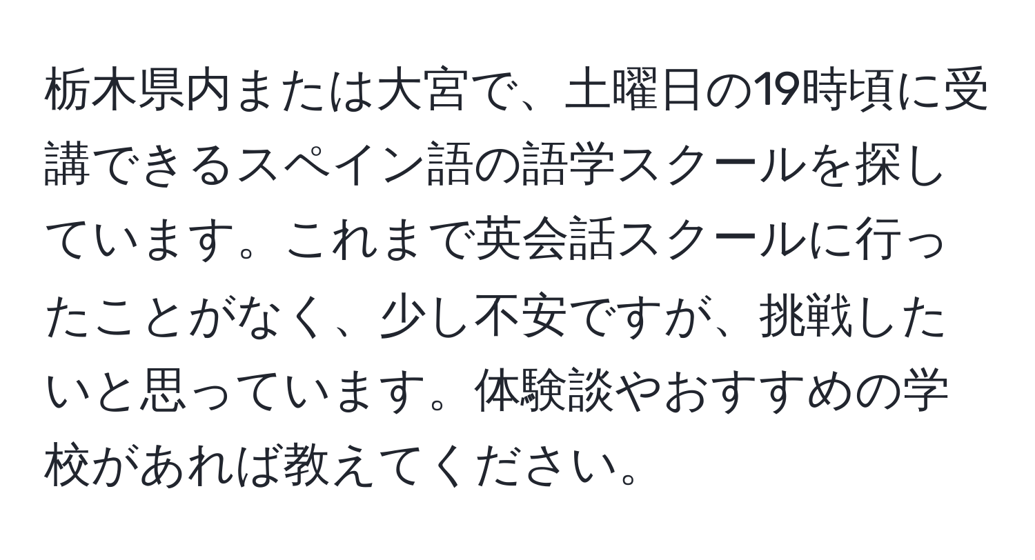 栃木県内または大宮で、土曜日の19時頃に受講できるスペイン語の語学スクールを探しています。これまで英会話スクールに行ったことがなく、少し不安ですが、挑戦したいと思っています。体験談やおすすめの学校があれば教えてください。