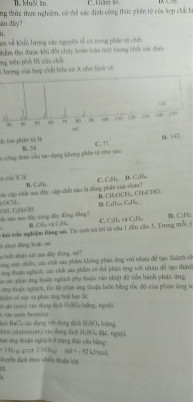 B. Muôi ăn. C. Giâm ăn. D. Con.
ng thức thực nghiệm, có thể xác định công thức phân tứ của hợp chất hi
sau đây?
it.
im về khối lượng các nguyên tố có trong phân tứ chất.
phẩm thu được khi đốt cháy hoàn toàn một lượng chất xác định.
ng trên phố IR của chất.
i lượng của hợp chất hữu cơ A như hình về:
(42
30 40 50 60 70 80 90 100 110 120 130 [40 150
m/z
nh ion phân tử là
B. 58. C. 71. D. 142.
ó công thức câu tạo dạng khung phân tứ như sau:
ử của X là D. C3H₆.
B. C₄H₈. C. C4Hδ.
các cặp chất sau đây, cặp chất nào là đồng phân của nhau?
B. CH₃OCH₃, CH₃CHO.
lsOCH₃.
₂OH, C₂H₅OH. D. C4H10, C6H6.
nắt nào sau đây cùng đãy đồng đẳng?
C. C_2H_4 và C_2H_6.
B. CH₄ và C_2H_6. D. C2H2
à hồi trắc nghiệm đủng sai. Thí sinh trả lời từ câu 1 đến câu 3. Trong mỗi ý
h chọn đúng hoặc sai
o biết nhận xét sau đây đủng, sai?
ừng một chiều, các chất sản phẩm không phân ứng với nhau đề tạo thành ch
ừ ng thuận nghịch, các chất sản phẩm có thể phản ứng với nhau đề tạo thành
Ca các phản ứng thuận nghịch phụ thuộc vào nhiệt độ tiến hành phản ứng.
ứ ng thuận nghịch, tốc độ phản ứng thuận luôn bằng tốc độ của phản ứng n
chiệm có xây ra phản ứng hoá học là:
ah sắt (iron) vào dung địch H_2SO 4 loàng, nguội.
vào nước bromine.
ịch BaCl_2 :  á u ng i dung dịch H_2SO_4 loãng.
(lôm (aluminium) vào đung địch H_2SO 4 đặc, nguội.
hán ứng thuận nghịch ở trang thái cân bằng:
+3 =     2 NHa(g) △ H=-92 k l/mol.
chuyển dịch theo chiều thuận khi
độ.
it